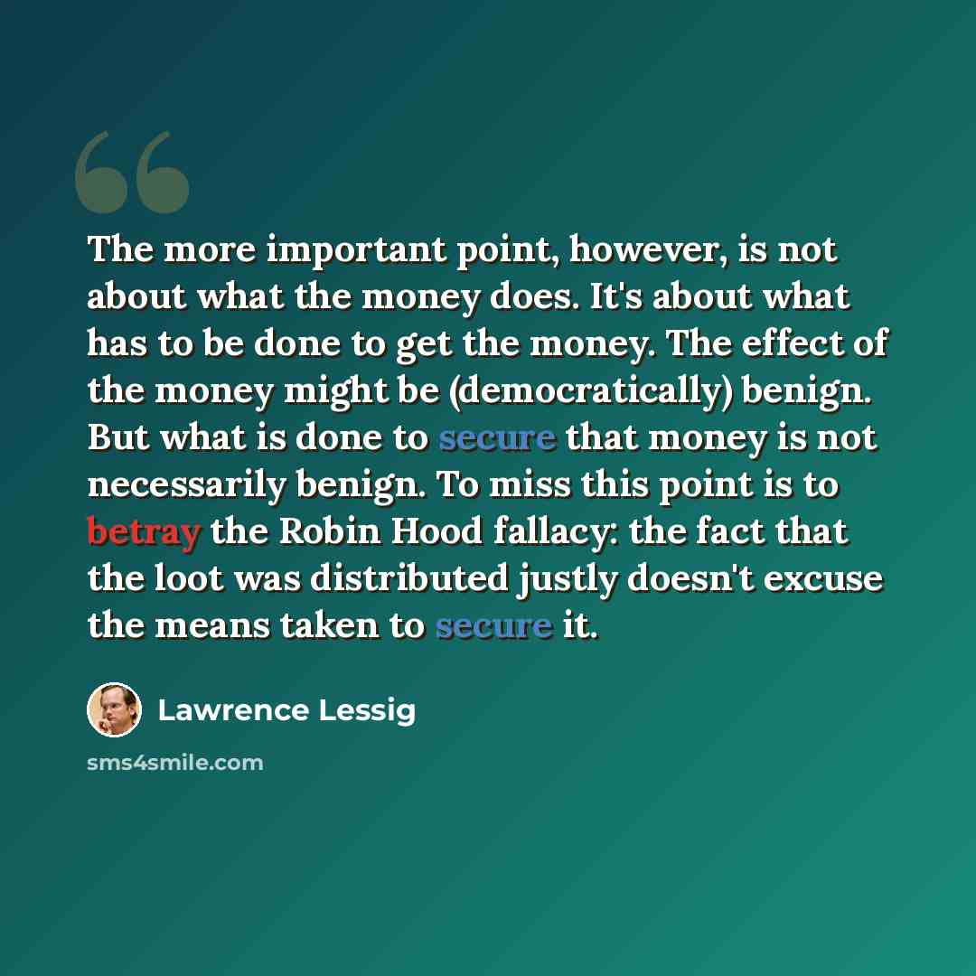 “The more important point, however, is not about what the money does. It's about what has to be done to get the money. The effect of the money might be (democratically) benign. But what is done to secure that money is not necessarily benign. To miss this point is to betray the Robin Hood fallacy…” quote by Lawrence Lessig