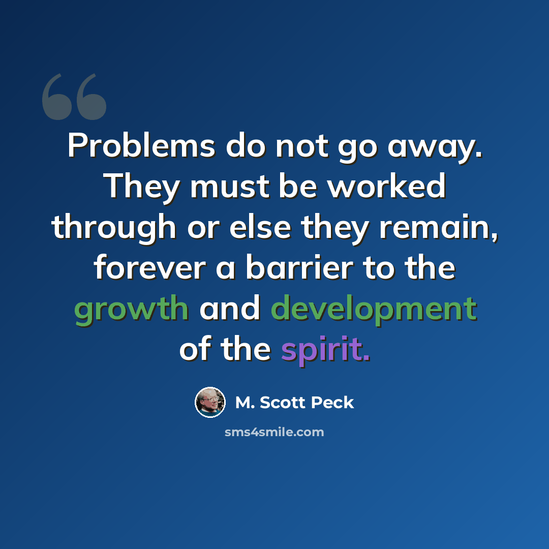 “Problems do not go away. They must be worked through or else they remain, forever a barrier to the growth and development of the spirit.” quote by M. Scott Peck