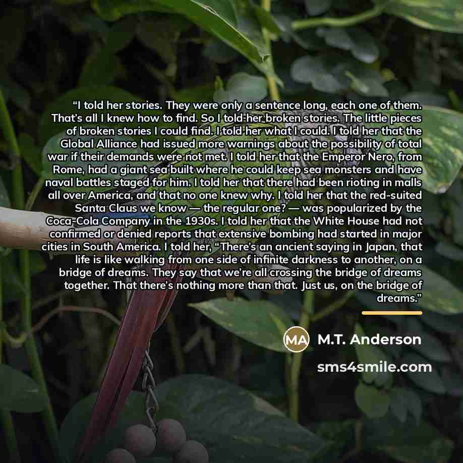 “I told her stories. They were only a sentence long, each one of them. That’s all I knew how to find. So I told her broken stories. The little pieces of broken stories I could find. I told her what I could. I told her that the Global Alliance had issued more warnings about the possibility of total…” quote by M.T. Anderson