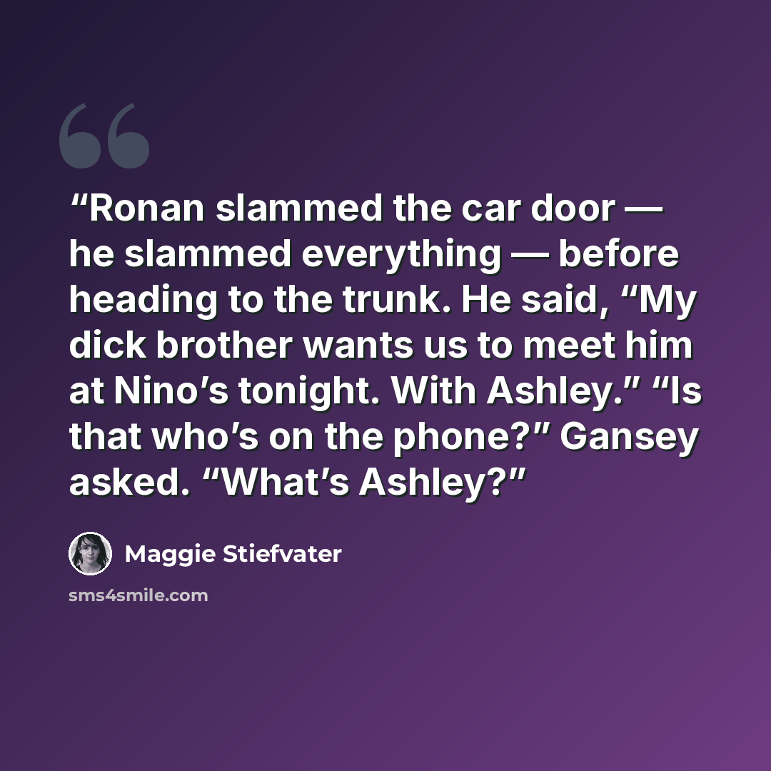 “Ronan slammed the car door — he slammed everything — before heading to the trunk. He said, “My dick brother wants us to meet him at Nino’s tonight. With Ashley.” “Is that who’s on the phone?” Gansey asked. “What’s Ashley?” quote by Maggie Stiefvater