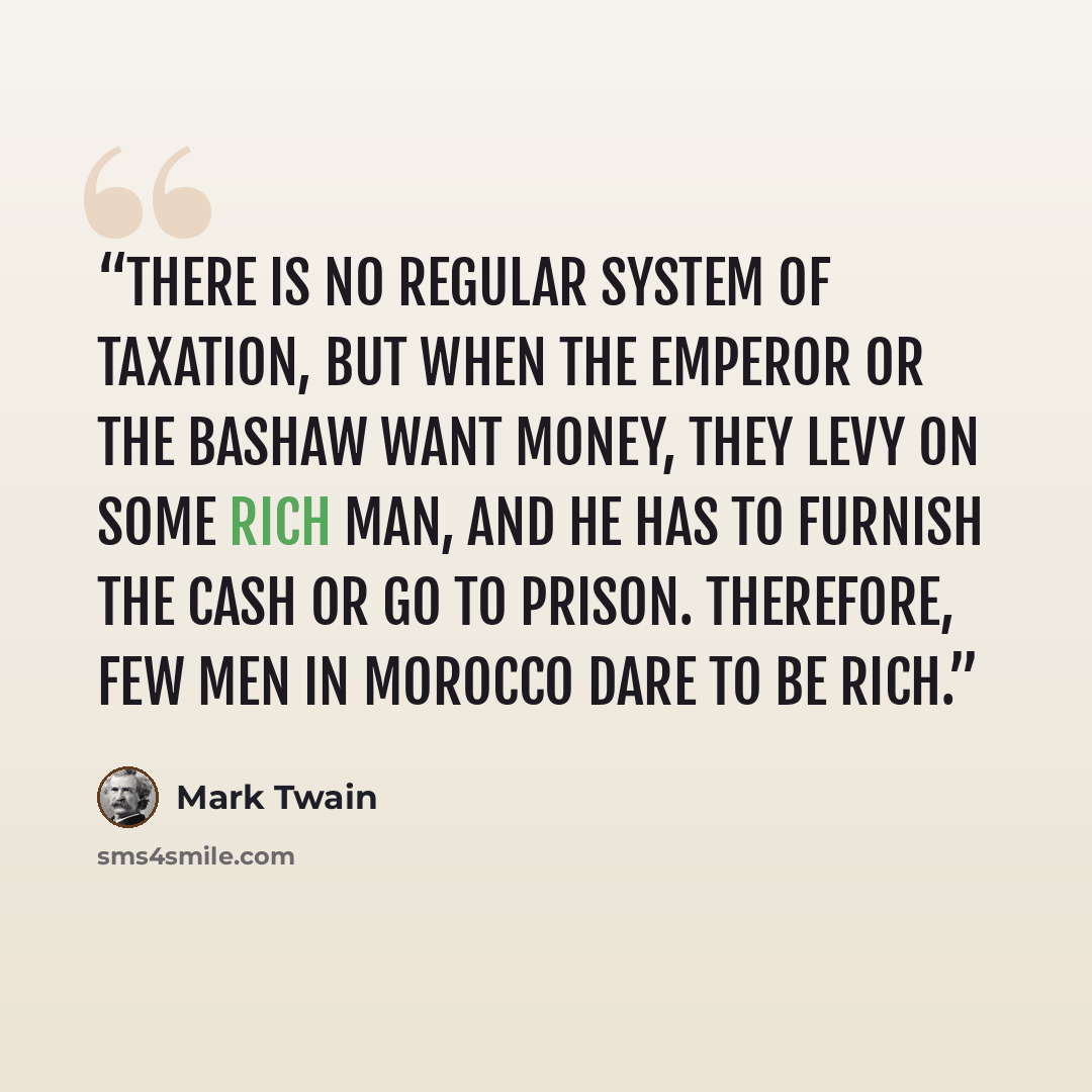 “There is no regular system of taxation, but when the Emperor or the Bashaw want money, they levy on some rich man, and he has to furnish the cash or go to prison. Therefore, few men in Morocco dare to be rich.” quote by Mark Twain