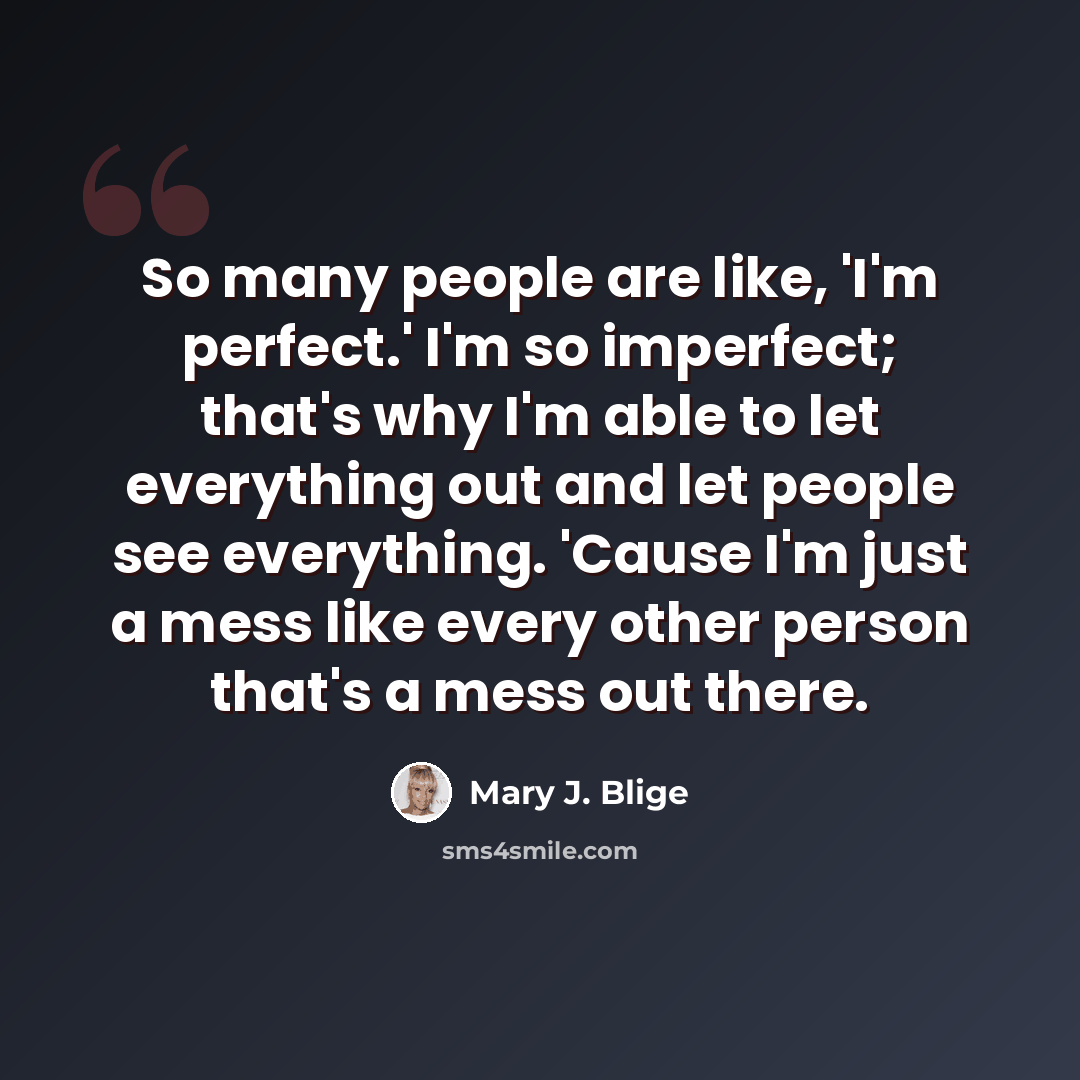 “So many people are like, 'I'm perfect.' I'm so imperfect; that's why I'm able to let everything out and let people see everything. 'Cause I'm just a mess like every other person that's a mess out there.” quote by Mary J. Blige