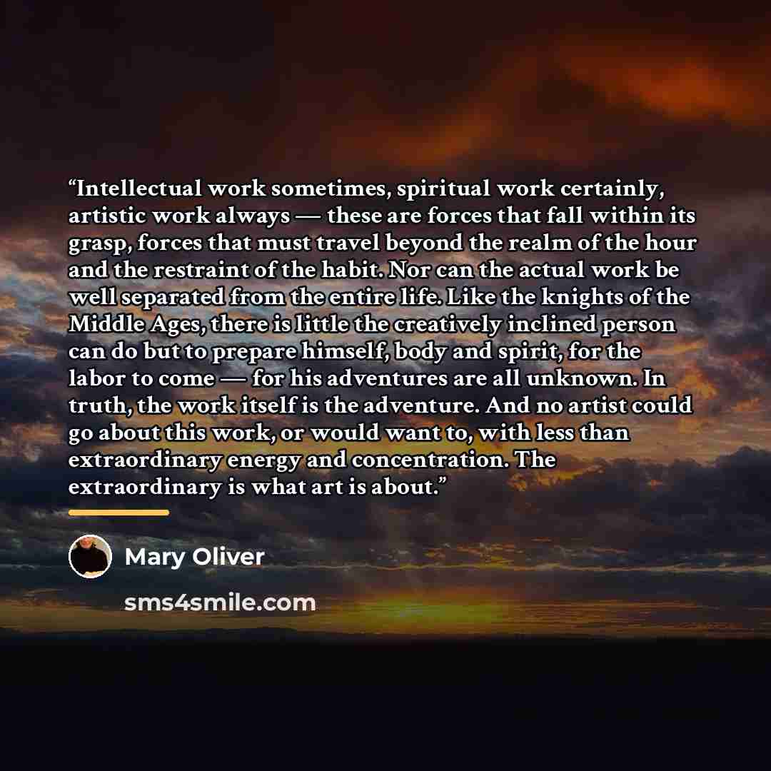 “Intellectual work sometimes, spiritual work certainly, artistic work always — these are forces that fall within its grasp, forces that must travel beyond the realm of the hour and the restraint of the habit. Nor can the actual work be well separated from the entire life. Like the knights of the…” quote by Mary Oliver