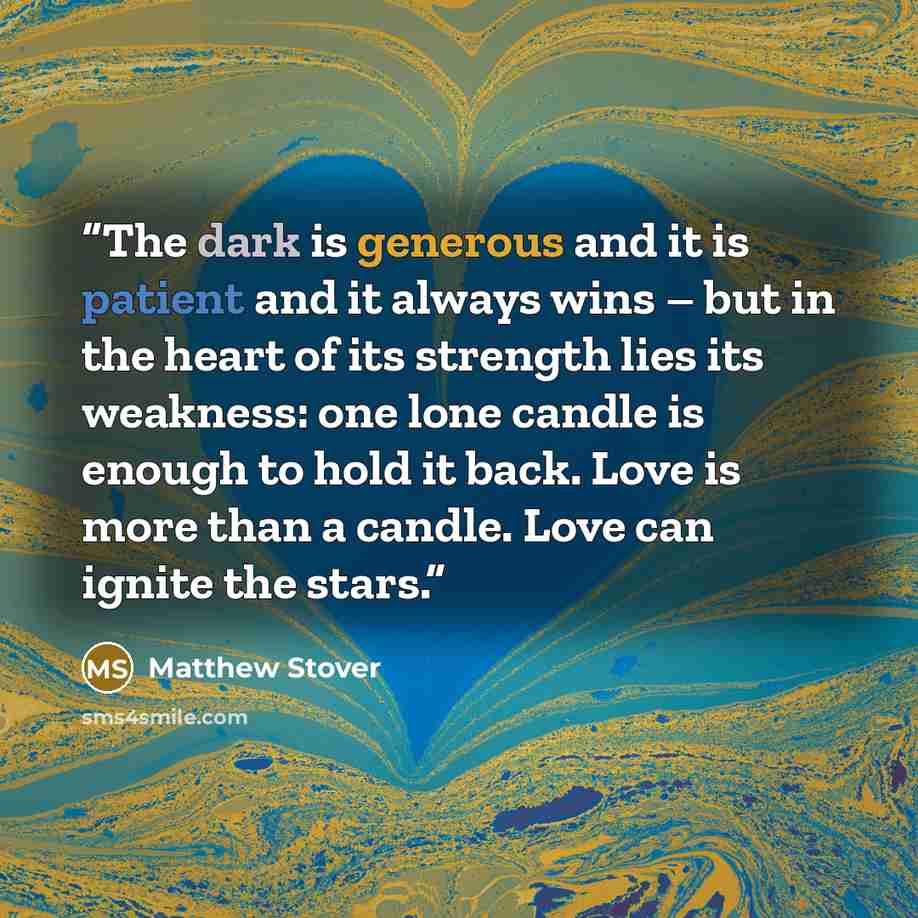 “The dark is generous and it is patient and it always wins – but in the heart of its strength lies its weakness: one lone candle is enough to hold it back. Love is more than a candle. Love can ignite the stars.” quote by Matthew Stover