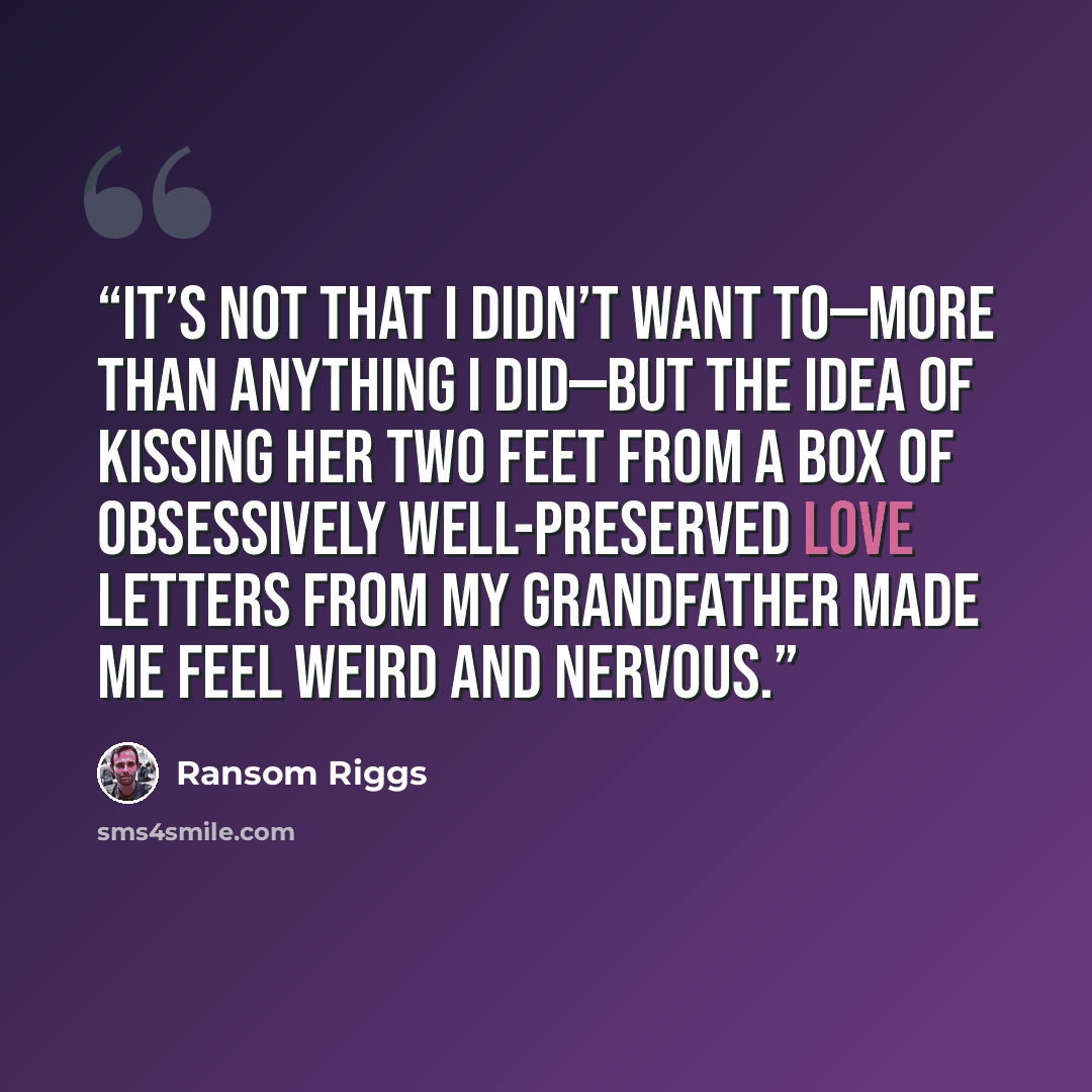 “It’s not that I didn’t want to—more than anything I did—but the idea of kissing her two feet from a box of obsessively well-preserved love letters from my grandfather made me feel weird and nervous.” quote by Ransom Riggs