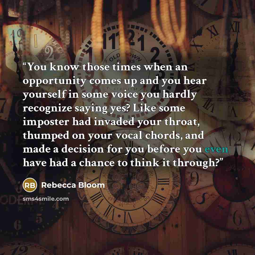 “You know those times when an opportunity comes up and you hear yourself in some voice you hardly recognize saying yes? Like some imposter had invaded your throat, thumped on your vocal chords, and made a decision for you before you even have had a chance to think it through?” quote by Rebecca Bloom