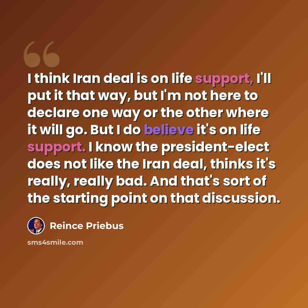 “I think Iran deal is on life support, I'll put it that way, but I'm not here to declare one way or the other where it will go. But I do believe it's on life support. I know the president-elect does not like the Iran deal, thinks it's really, really bad. And that's sort of the starting point on…” quote by Reince Priebus