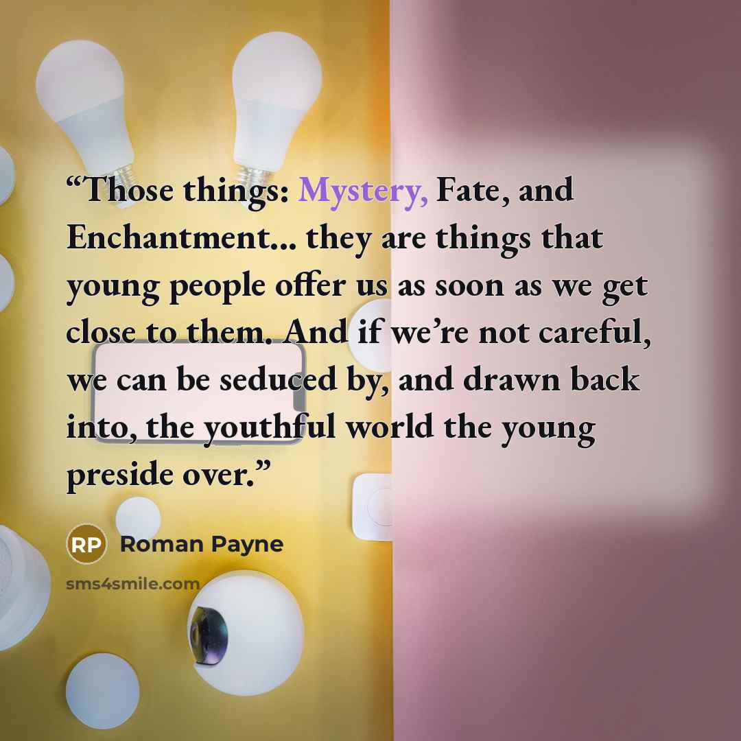 “Those things: Mystery, Fate, and Enchantment... they are things that young people offer us as soon as we get close to them. And if we’re not careful, we can be seduced by, and drawn back into, the youthful world the young preside over.” quote by Roman Payne