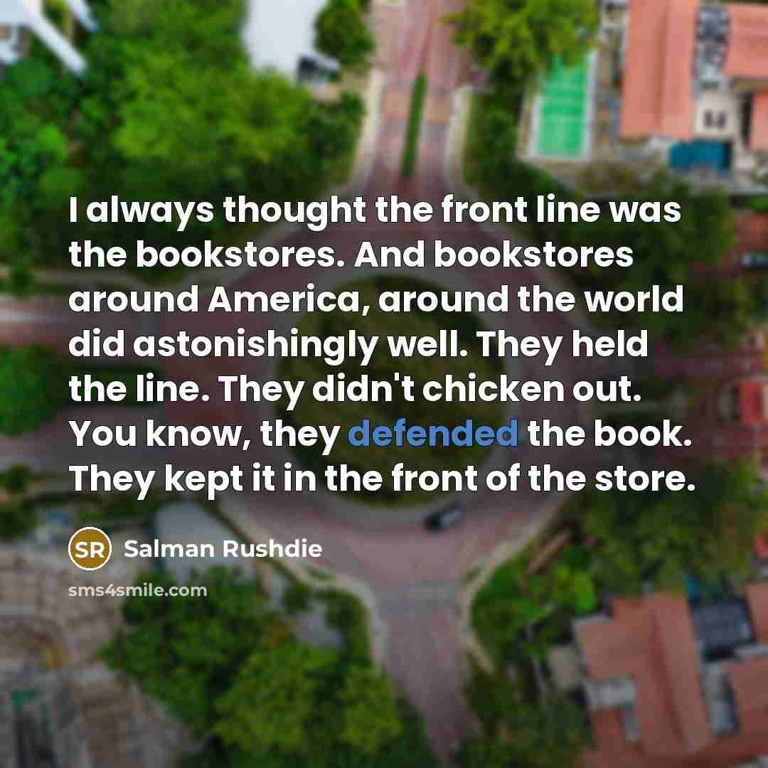 “I always thought the front line was the bookstores. And bookstores around America, around the world did astonishingly well. They held the line. They didn't chicken out. You know, they defended the book. They kept it in the front of the store.” quote by Salman Rushdie