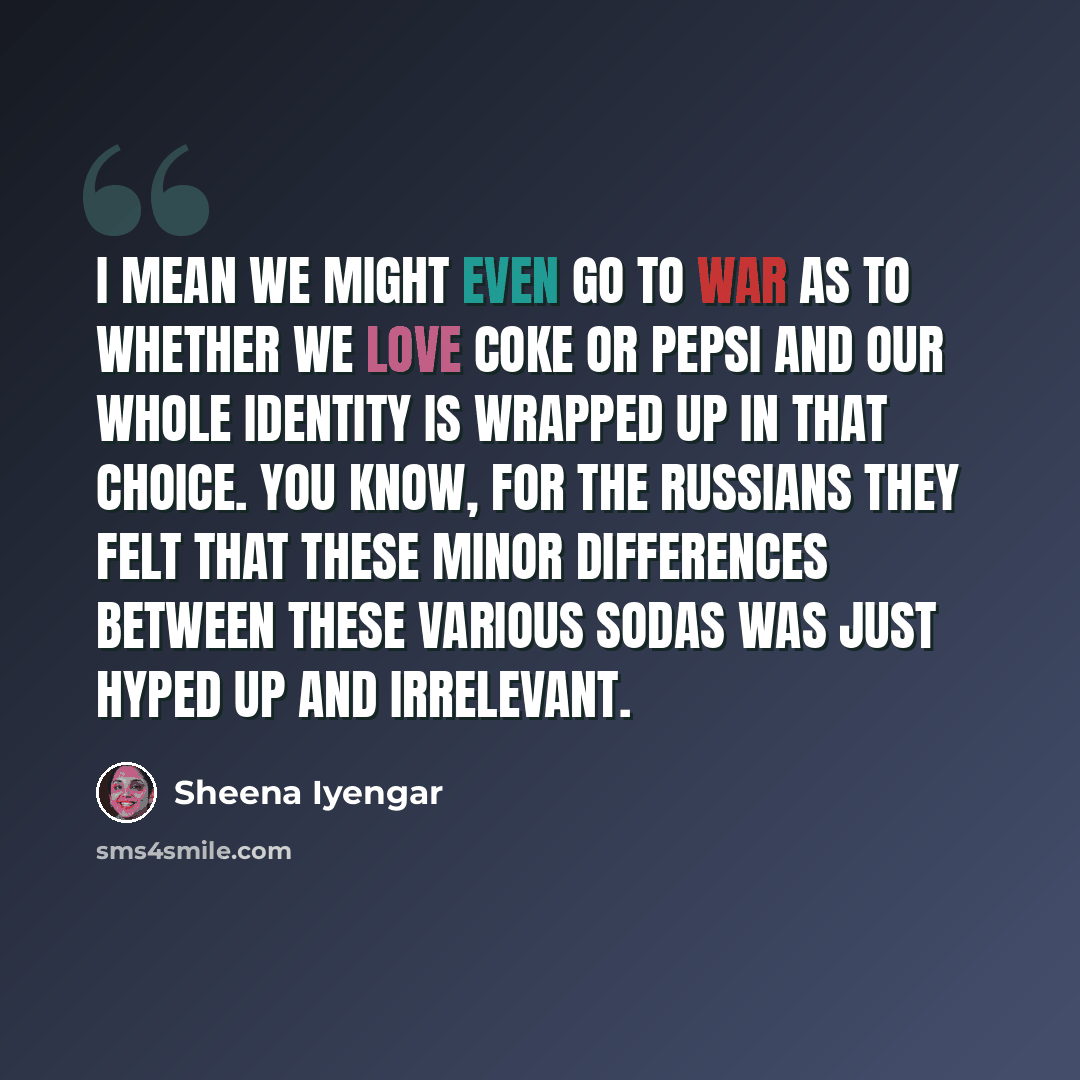 “I mean we might even go to war as to whether we love Coke or Pepsi and our whole identity is wrapped up in that choice. You know, for the Russians they felt that these minor differences between these various sodas was just hyped up and irrelevant.” quote by Sheena Iyengar