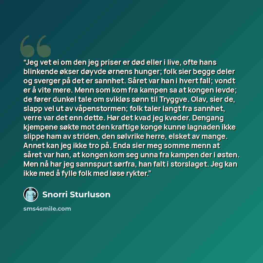 “Jeg vet ei om den jeg priser er død eller i live, ofte hans blinkende økser døyvde ørnens hunger; folk sier begge deler og sverger på det er sannhet. Såret var han i hvert fall; vondt er å vite mere. Menn som kom fra kampen sa at kongen levde; de fører dunkel tale om svikløs sønn til Tryggve…” quote by Snorri Sturluson