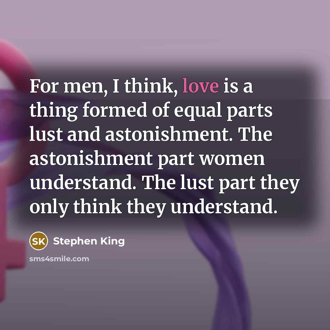 “For men, I think, love is a thing formed of equal parts lust and astonishment. The astonishment part women understand. The lust part they only think they understand.” quote by Stephen King