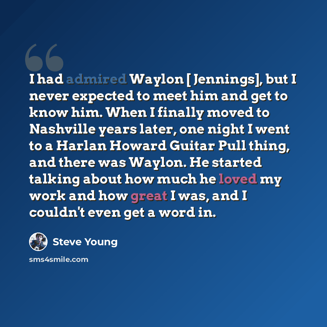 “I had admired Waylon [ Jennings], but I never expected to meet him and get to know him. When I finally moved to Nashville years later, one night I went to a Harlan Howard Guitar Pull thing, and there was Waylon. He started talking about how much he loved my work and how great I was, and I couldn't…” quote by Steve Young