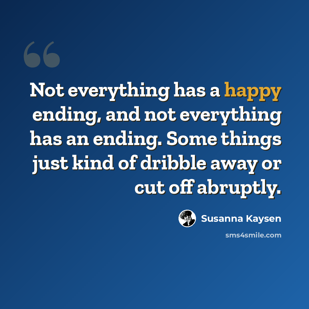 “Not everything has a happy ending, and not everything has an ending. Some things just kind of dribble away or cut off abruptly.” quote by Susanna Kaysen