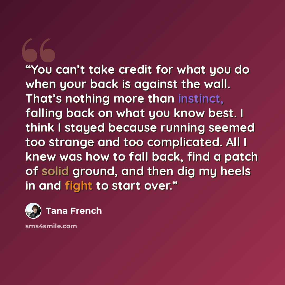 “You can’t take credit for what you do when your back is against the wall. That’s nothing more than instinct, falling back on what you know best. I think I stayed because running seemed too strange and too complicated. All I knew was how to fall back, find a patch of solid ground, and then dig my…” quote by Tana French