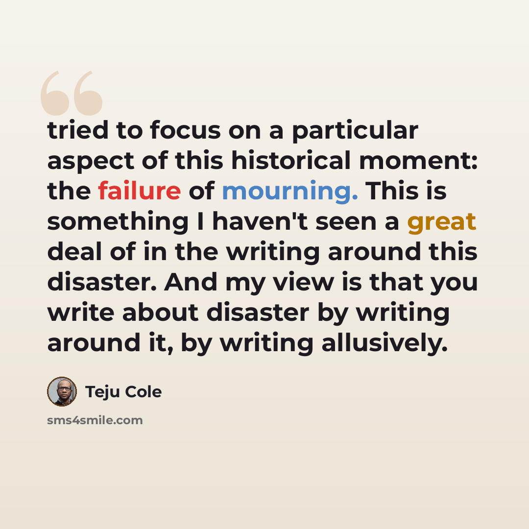 “tried to focus on a particular aspect of this historical moment: the failure of mourning. This is something I haven't seen a great deal of in the writing around this disaster. And my view is that you write about disaster by writing around it, by writing allusively.” quote by Teju Cole
