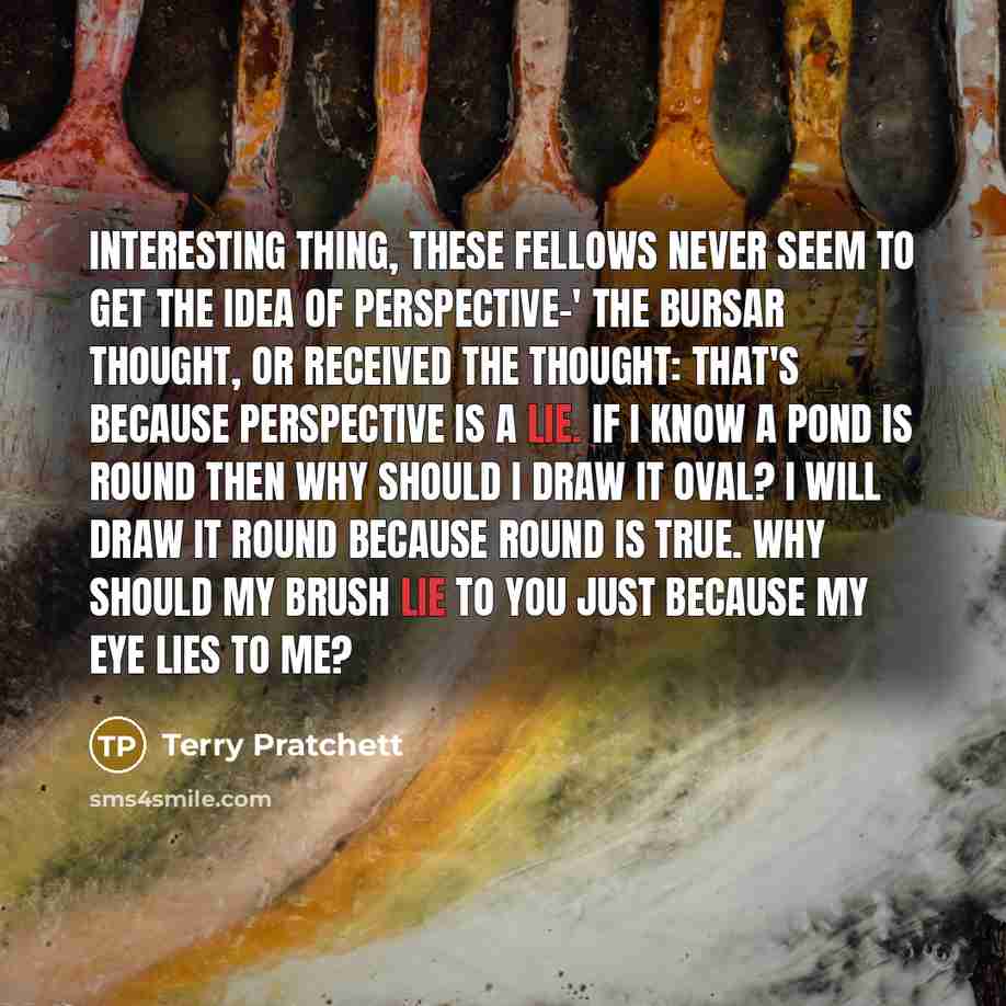 “Interesting thing, these fellows never seem to get the idea of perspective-' The Bursar thought, or received the thought: that's because perspective is a lie. If I know a pond is round then why should I draw it oval? I will draw it round because round is true. Why should my brush lie to you just…” quote by Terry Pratchett