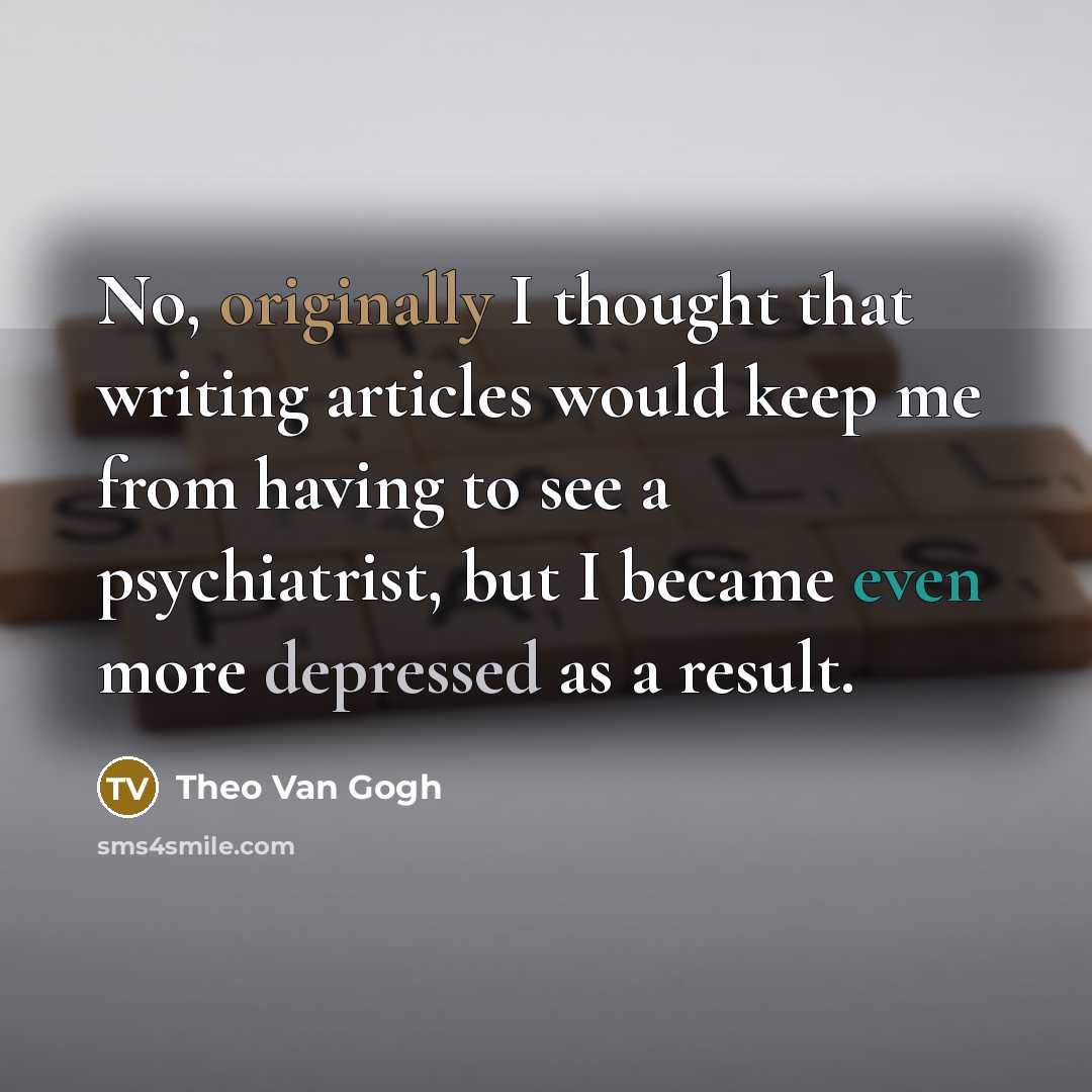 “No, originally I thought that writing articles would keep me from having to see a psychiatrist, but I became even more depressed as a result.” quote by Theo Van Gogh