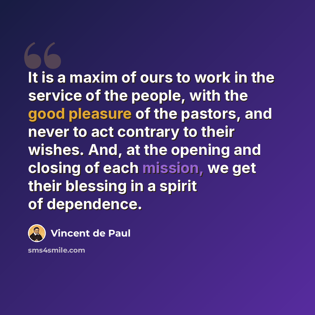 “It is a maxim of ours to work in the service of the people, with the good pleasure of the pastors, and never to act contrary to their wishes. And, at the opening and closing of each mission, we get their blessing in a spirit of dependence.” quote by Vincent de Paul
