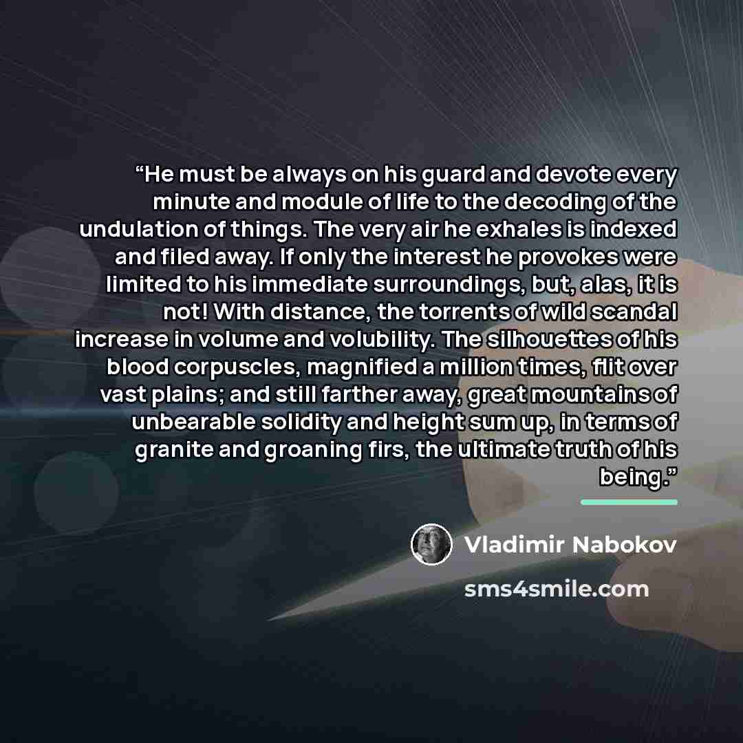 “He must be always on his guard and devote every minute and module of life to the decoding of the undulation of things. The very air he exhales is indexed and filed away. If only the interest he provokes were limited to his immediate surroundings, but, alas, it is not! With distance, the torrents…” quote by Vladimir Nabokov