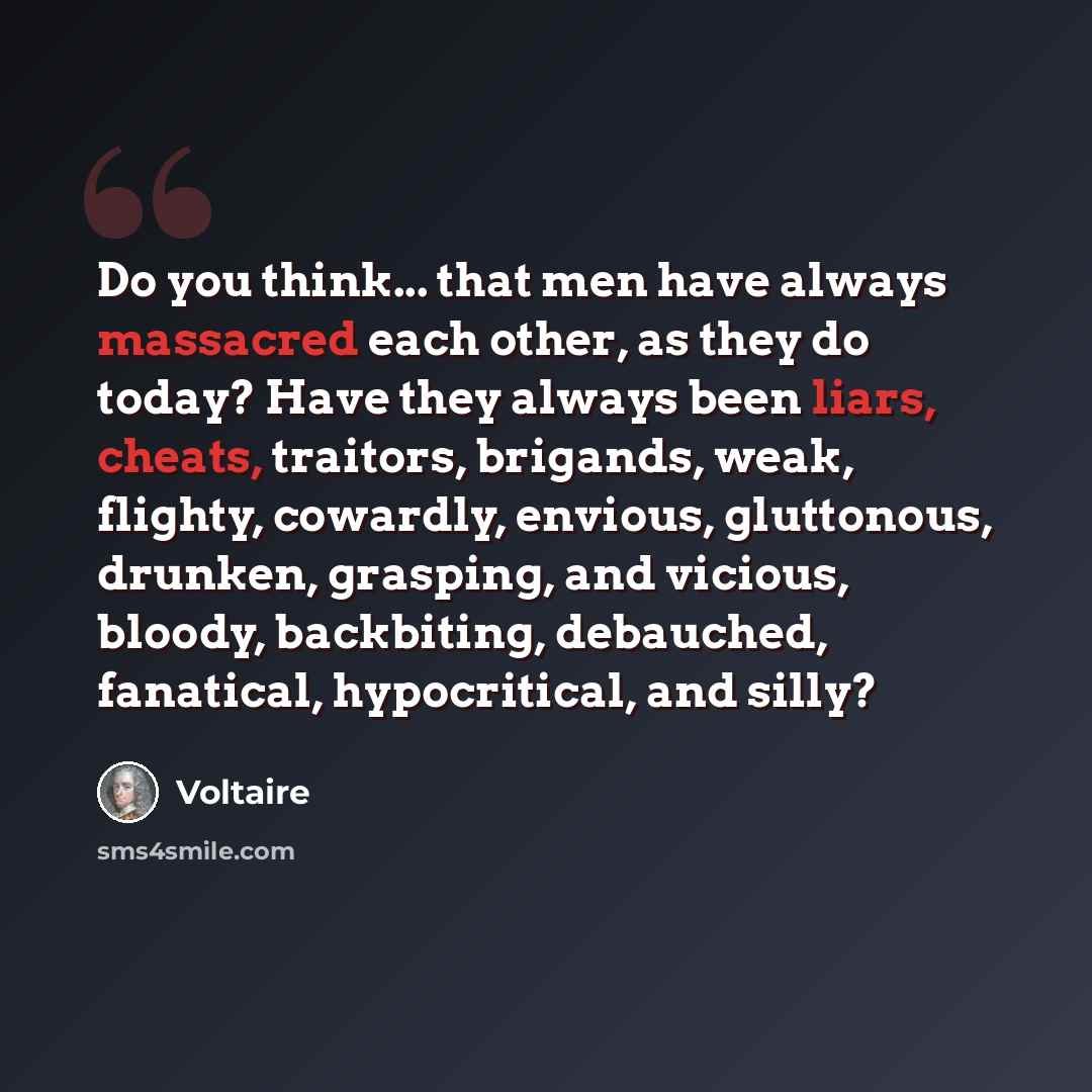 “Do you think... that men have always massacred each other, as they do today? Have they always been liars, cheats, traitors, brigands, weak, flighty, cowardly, envious, gluttonous, drunken, grasping, and vicious, bloody, backbiting, debauched, fanatical, hypocritical, and silly?” quote by Voltaire