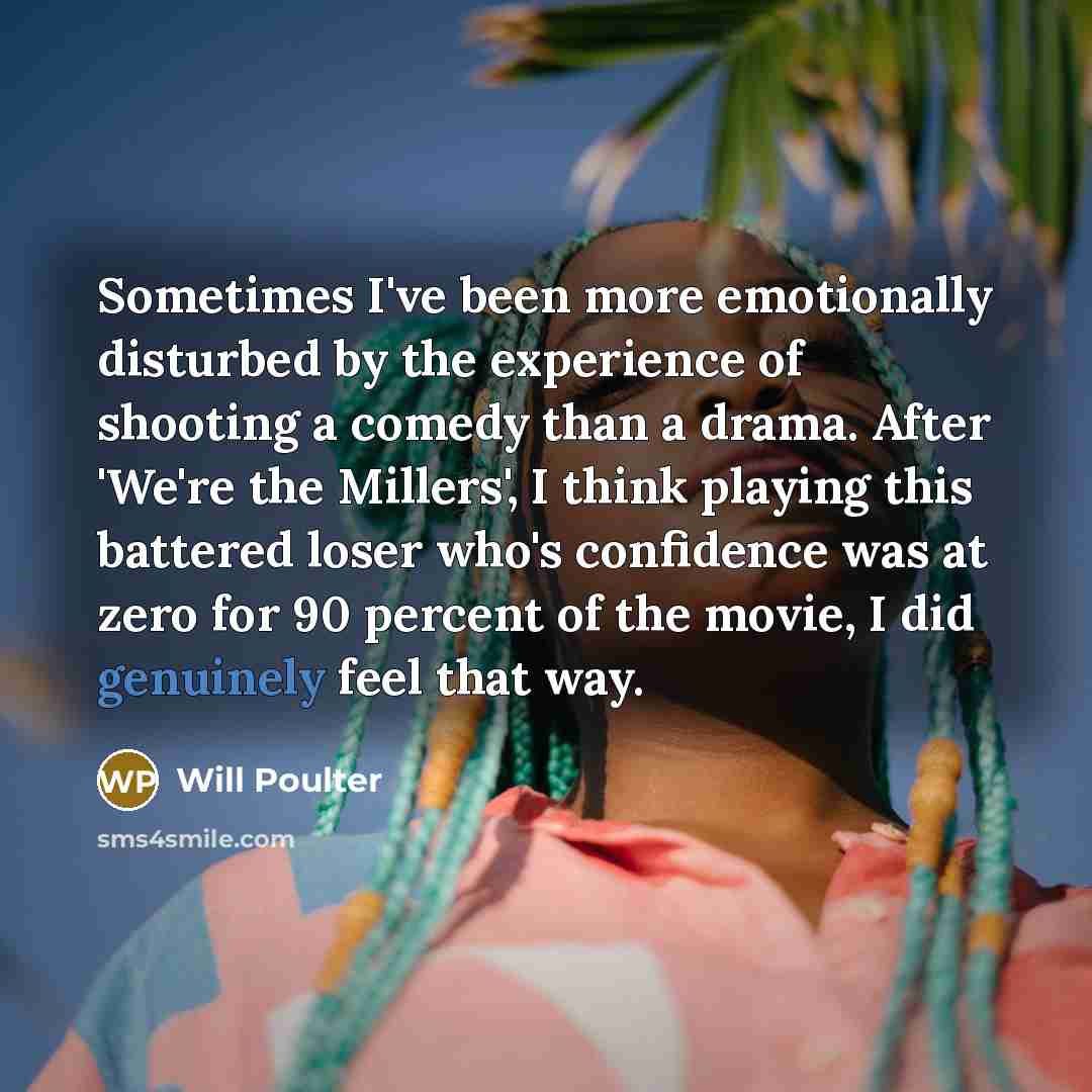 “Sometimes I've been more emotionally disturbed by the experience of shooting a comedy than a drama. After 'We're the Millers', I think playing this battered loser who's confidence was at zero for 90 percent of the movie, I did genuinely feel that way.” quote by Will Poulter