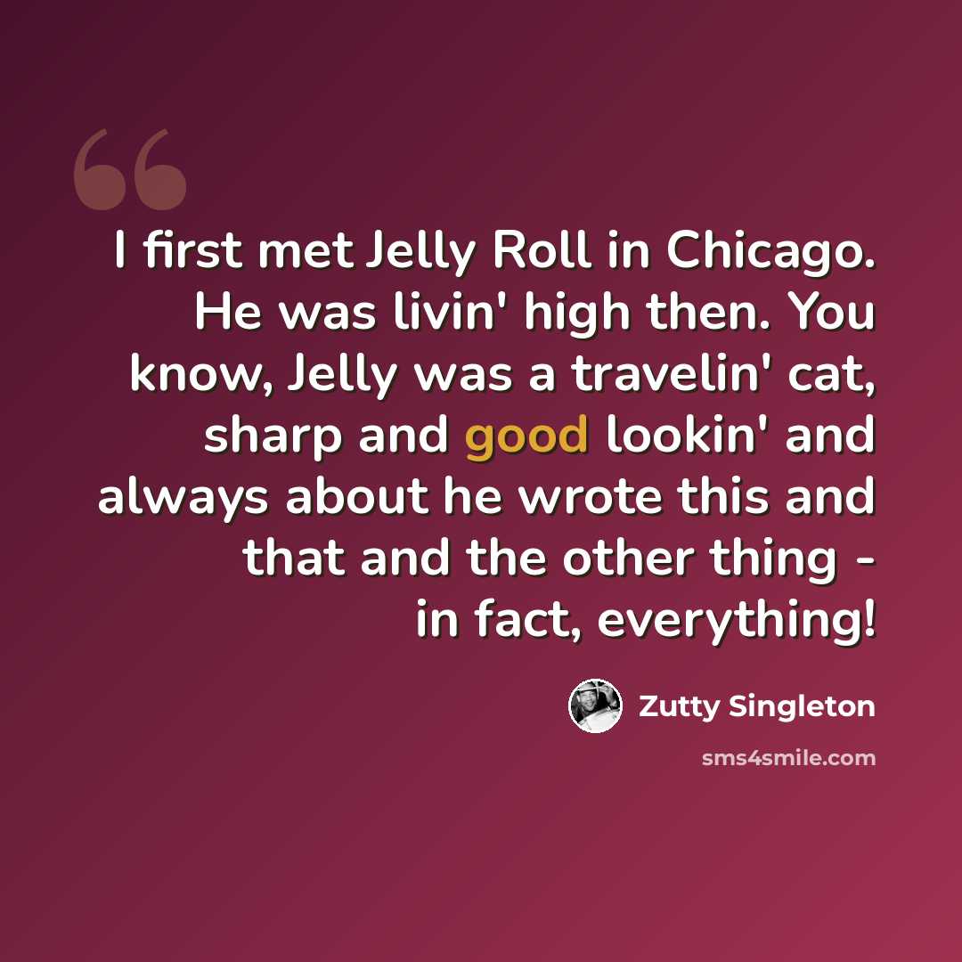 “I first met Jelly Roll in Chicago. He was livin' high then. You know, Jelly was a travelin' cat, sharp and good lookin' and always about he wrote this and that and the other thing - in fact, everything!” quote by Zutty Singleton