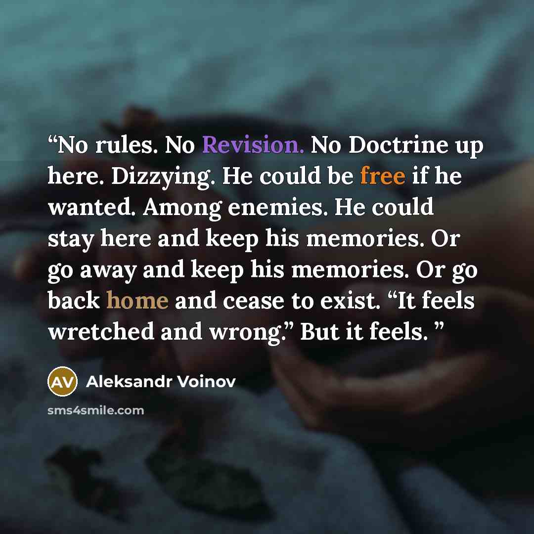 “No rules. No Revision. No Doctrine up here. Dizzying. He could be free if he wanted. Among enemies. He could stay here and keep his memories. Or go away and keep his memories. Or go back home and cease to exist. “It feels wretched and wrong.” But it feels.” quote by Aleksandr Voinov