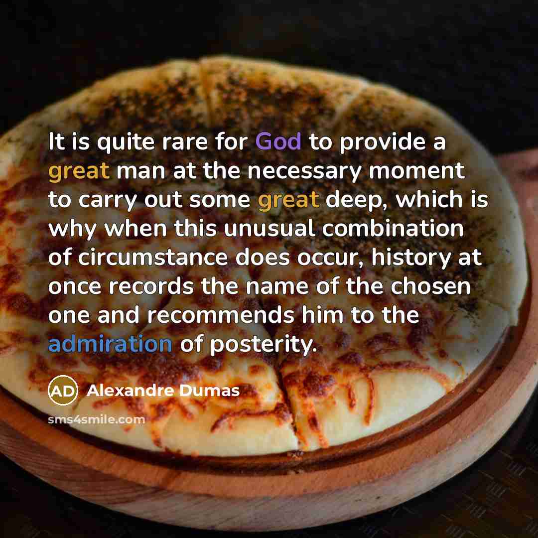 “It is quite rare for God to provide a great man at the necessary moment to carry out some great deep, which is why when this unusual combination of circumstance does occur, history at once records the name of the chosen one and recommends him to the admiration of posterity.” quote by Alexandre Dumas