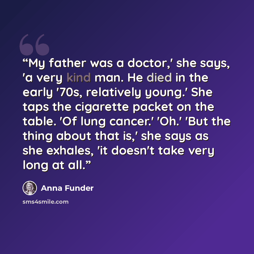 “My father was a doctor,' she says, 'a very kind man. He died in the early '70s, relatively young.' She taps the cigarette packet on the table. 'Of lung cancer.' 'Oh.' 'But the thing about that is,' she says as she exhales, 'it doesn't take very long at all.” quote by Anna Funder