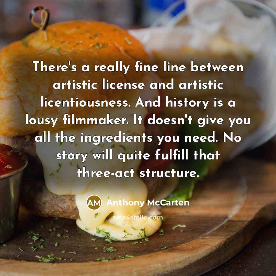 “There's a really fine line between artistic license and artistic licentiousness. And history is a lousy filmmaker. It doesn't give you all the ingredients you need. No story will quite fulfill that three-act structure.” quote by Anthony McCarten