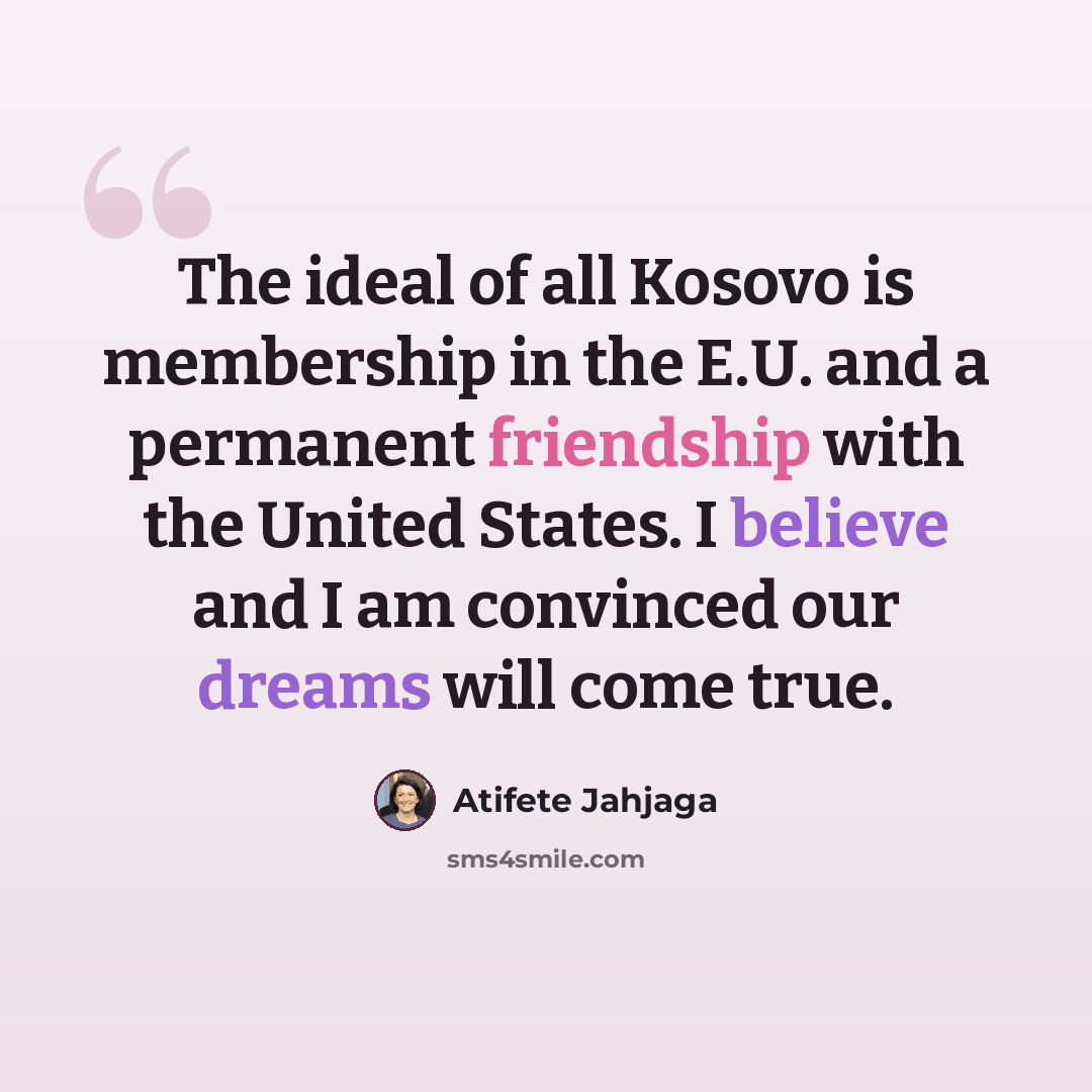 “The ideal of all Kosovo is membership in the E.U. and a permanent friendship with the United States. I believe and I am convinced our dreams will come true.” quote by Atifete Jahjaga