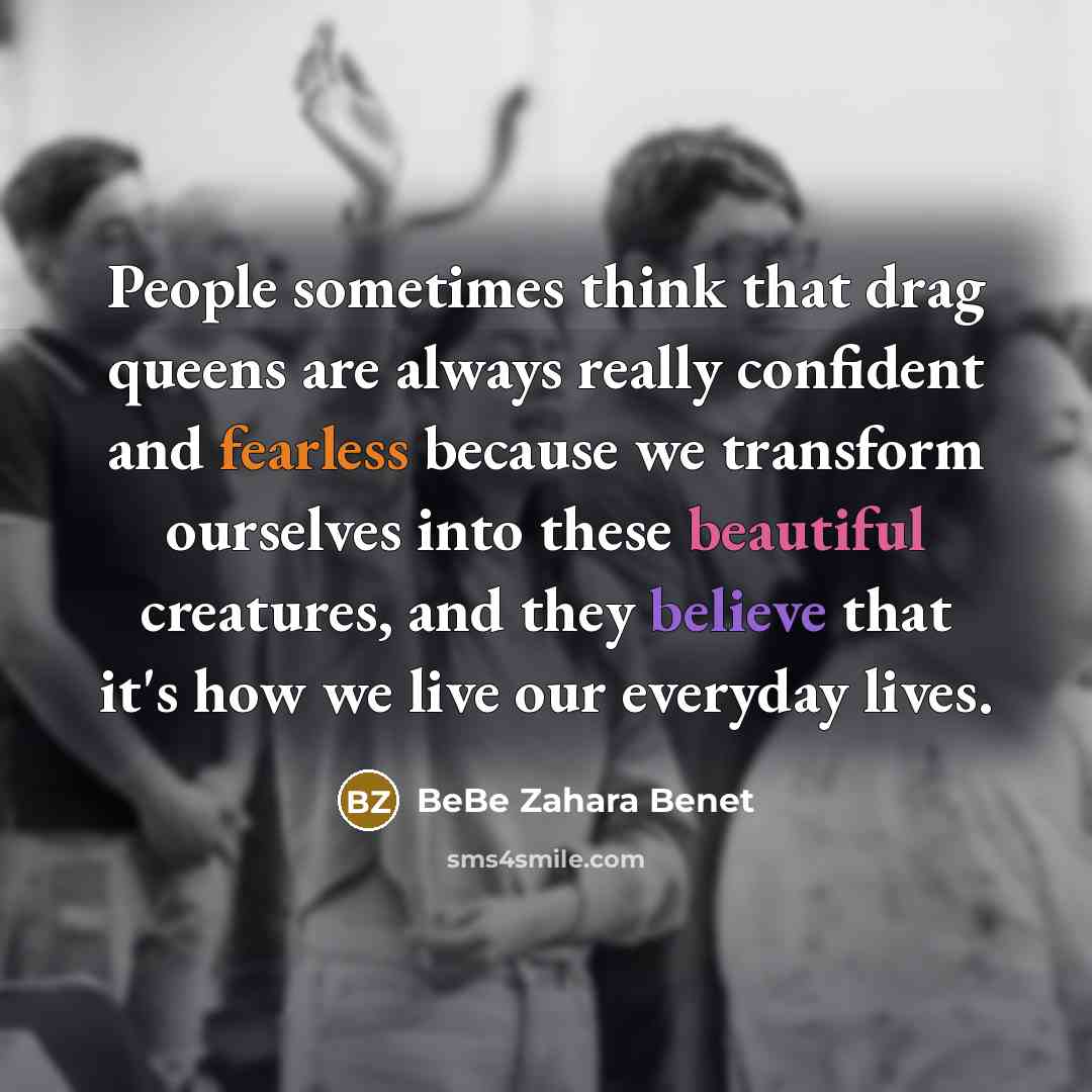 “People sometimes think that drag queens are always really confident and fearless because we transform ourselves into these beautiful creatures, and they believe that it's how we live our everyday lives.” quote by BeBe Zahara Benet