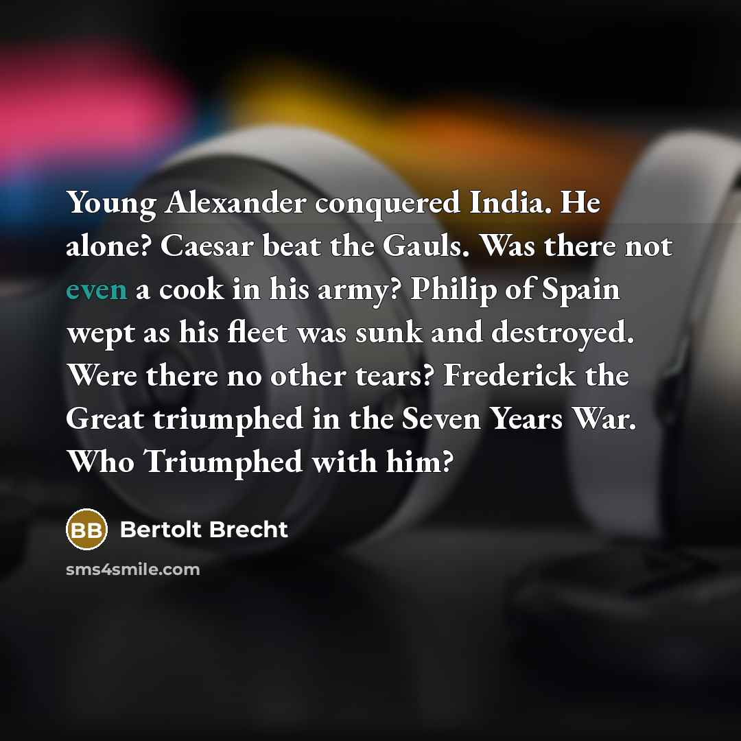 “Young Alexander conquered India. He alone? Caesar beat the Gauls. Was there not even a cook in his army? Philip of Spain wept as his fleet was sunk and destroyed. Were there no other tears? Frederick the Great triumphed in the Seven Years War. Who Triumphed with him?” quote by Bertolt Brecht