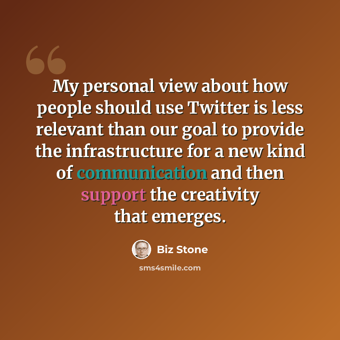 “My personal view about how people should use Twitter is less relevant than our goal to provide the infrastructure for a new kind of communication and then support the creativity that emerges.” quote by Biz Stone