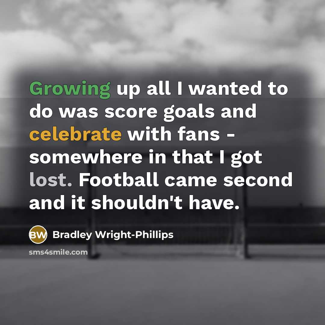 “Growing up all I wanted to do was score goals and celebrate with fans - somewhere in that I got lost. Football came second and it shouldn't have.” quote by Bradley Wright-Phillips