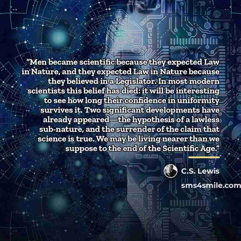 “Men became scientific because they expected Law in Nature, and they expected Law in Nature because they believed in a Legislator. In most modern scientists this belief has died: it will be interesting to see how long their confidence in uniformity survives it. Two significant developments have…” quote by C.S. Lewis