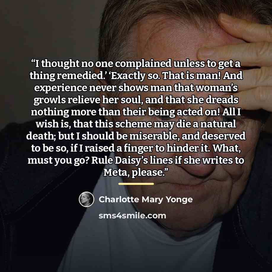 “I thought no one complained unless to get a thing remedied.’ ‘Exactly so. That is man! And experience never shows man that woman’s growls relieve her soul, and that she dreads nothing more than their being acted on! All I wish is, that this scheme may die a natural death; but I should be…” quote by Charlotte Mary Yonge