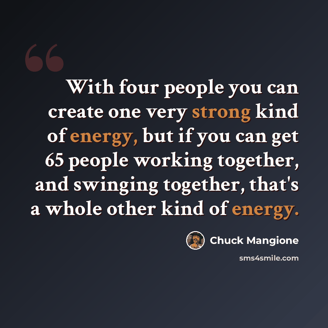 “With four people you can create one very strong kind of energy, but if you can get 65 people working together, and swinging together, that's a whole other kind of energy.” quote by Chuck Mangione