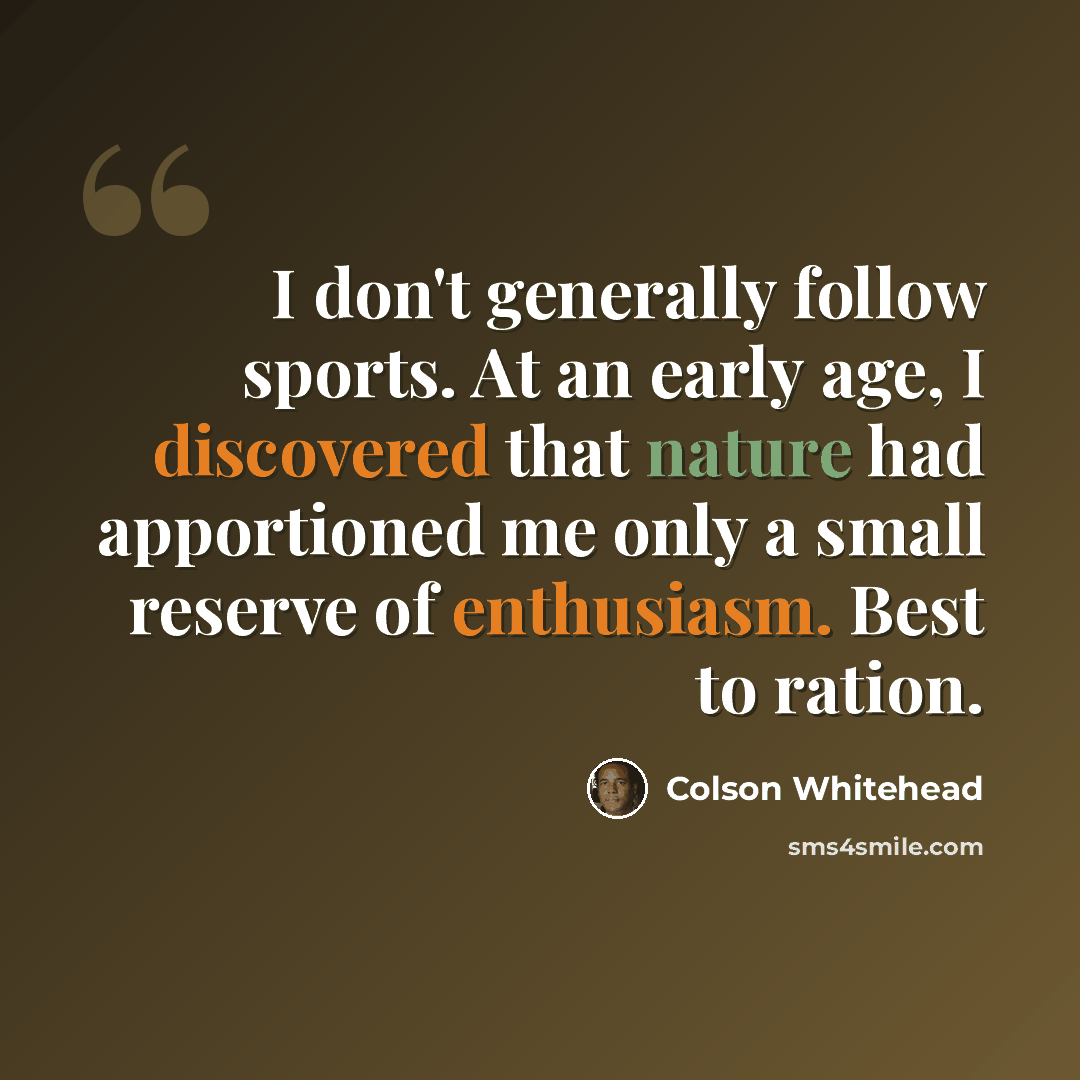 “I don't generally follow sports. At an early age, I discovered that nature had apportioned me only a small reserve of enthusiasm. Best to ration.” quote by Colson Whitehead