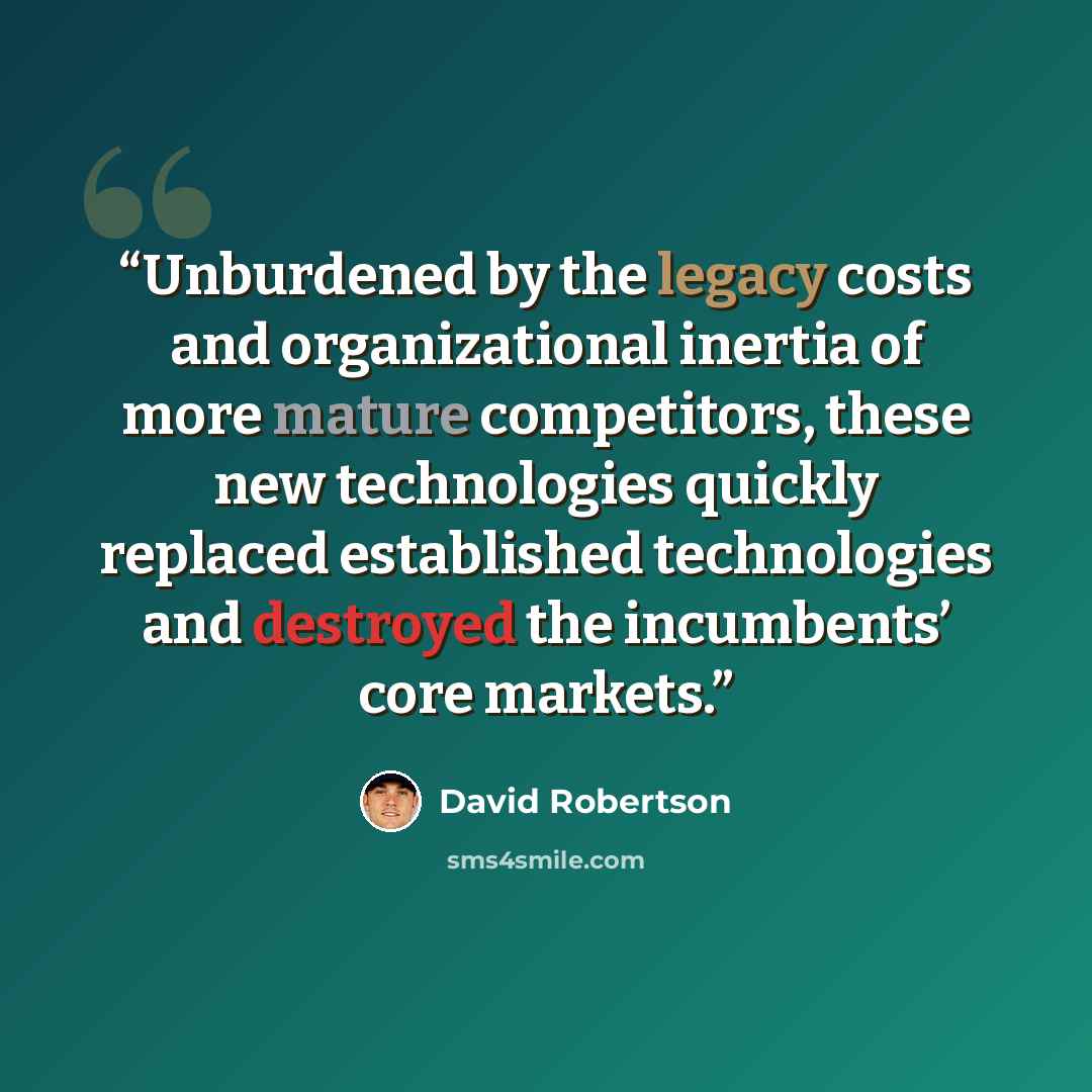 “Unburdened by the legacy costs and organizational inertia of more mature competitors, these new technologies quickly replaced established technologies and destroyed the incumbents’ core markets.” quote by David Robertson