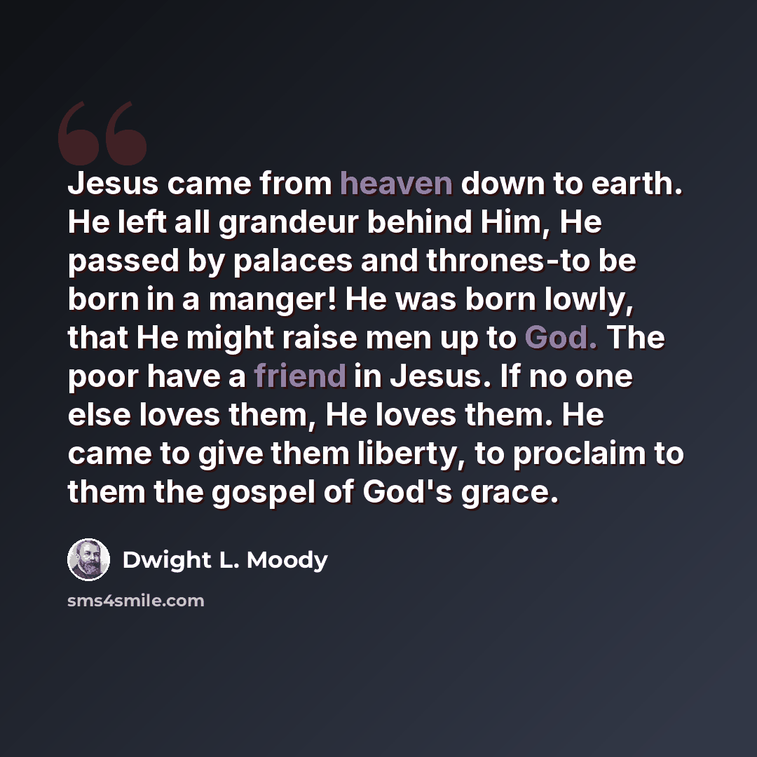 “Jesus came from heaven down to earth. He left all grandeur behind Him, He passed by palaces and thrones-to be born in a manger! He was born lowly, that He might raise men up to God. The poor have a friend in Jesus. If no one else loves them, He loves them. He came to give them liberty, to proclaim…” quote by Dwight L. Moody