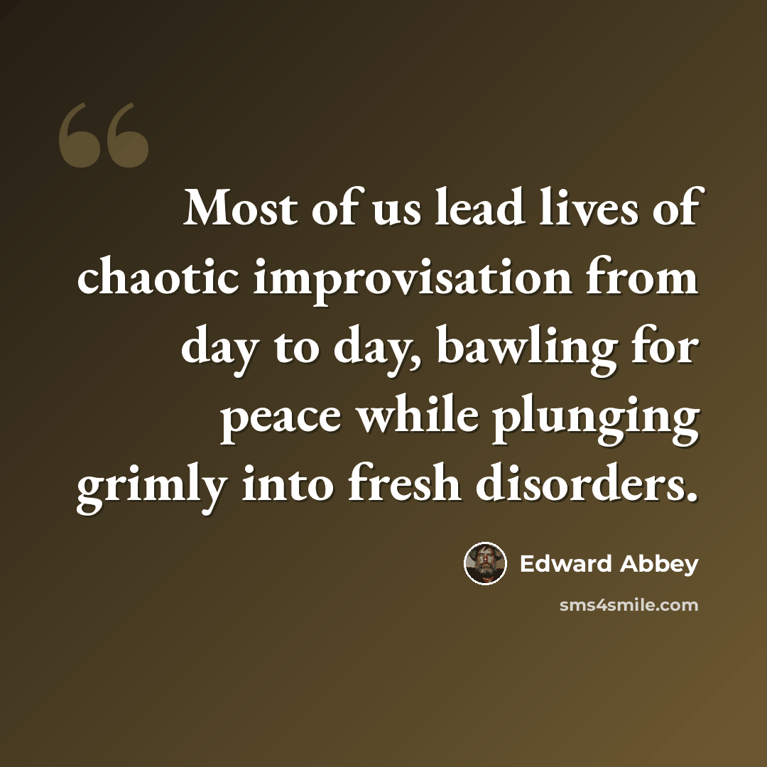 “Most of us lead lives of chaotic improvisation from day to day, bawling for peace while plunging grimly into fresh disorders.” quote by Edward Abbey