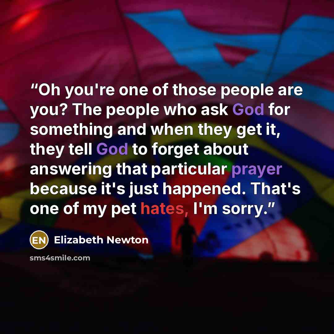 “Oh you're one of those people are you? The people who ask God for something and when they get it, they tell God to forget about answering that particular prayer because it's just happened. That's one of my pet hates, I'm sorry.” quote by Elizabeth Newton