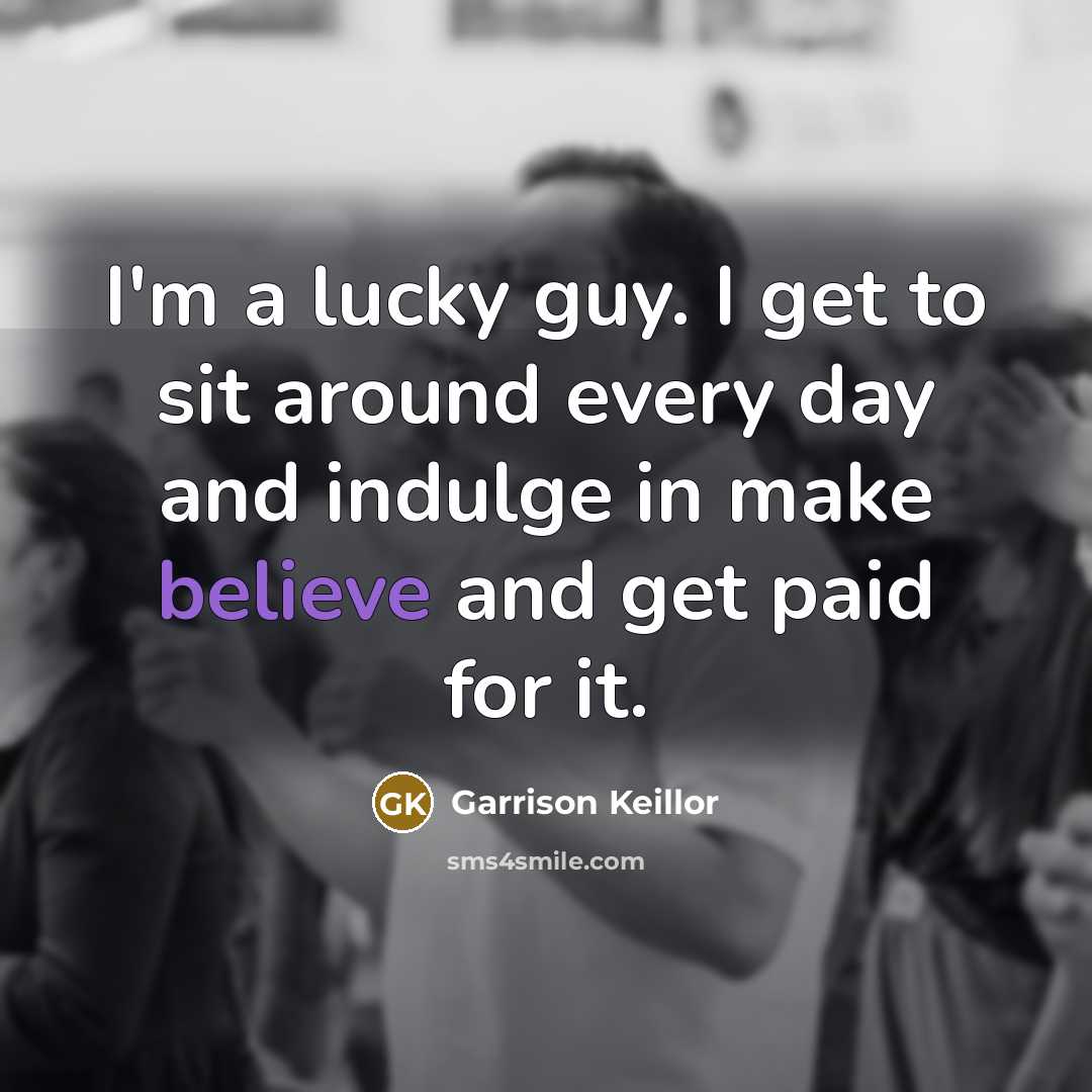 “I'm a lucky guy. I get to sit around every day and indulge in make believe and get paid for it.” quote by Garrison Keillor