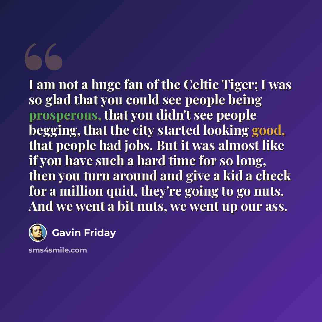 “I am not a huge fan of the Celtic Tiger; I was so glad that you could see people being prosperous, that you didn't see people begging, that the city started looking good, that people had jobs. But it was almost like if you have such a hard time for so long, then you turn around and give a kid a…” quote by Gavin Friday