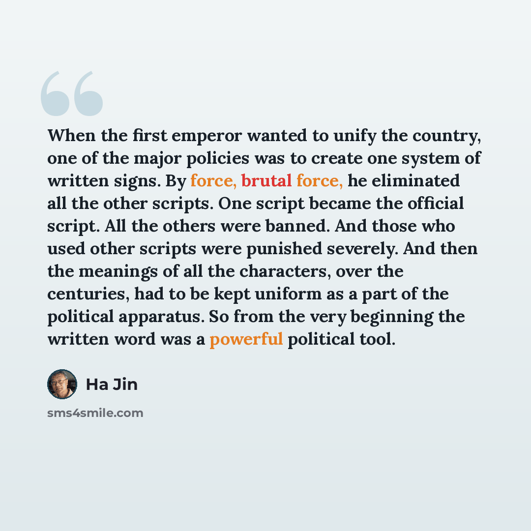 “When the first emperor wanted to unify the country, one of the major policies was to create one system of written signs. By force, brutal force, he eliminated all the other scripts. One script became the official script. All the others were banned. And those who used other scripts were punished…” quote by Ha Jin