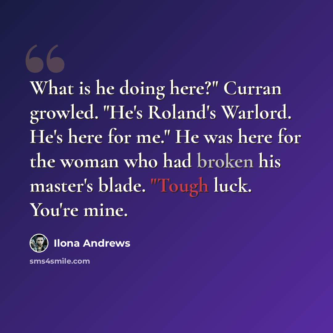 “What is he doing here?" Curran growled. "He's Roland's Warlord. He's here for me." He was here for the woman who had broken his master's blade. "Tough luck. You're mine.” quote by Ilona Andrews
