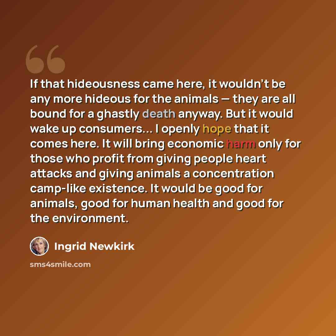 “If that hideousness came here, it wouldn't be any more hideous for the animals — they are all bound for a ghastly death anyway. But it would wake up consumers... I openly hope that it comes here. It will bring economic harm only for those who profit from giving people heart attacks and giving…” quote by Ingrid Newkirk