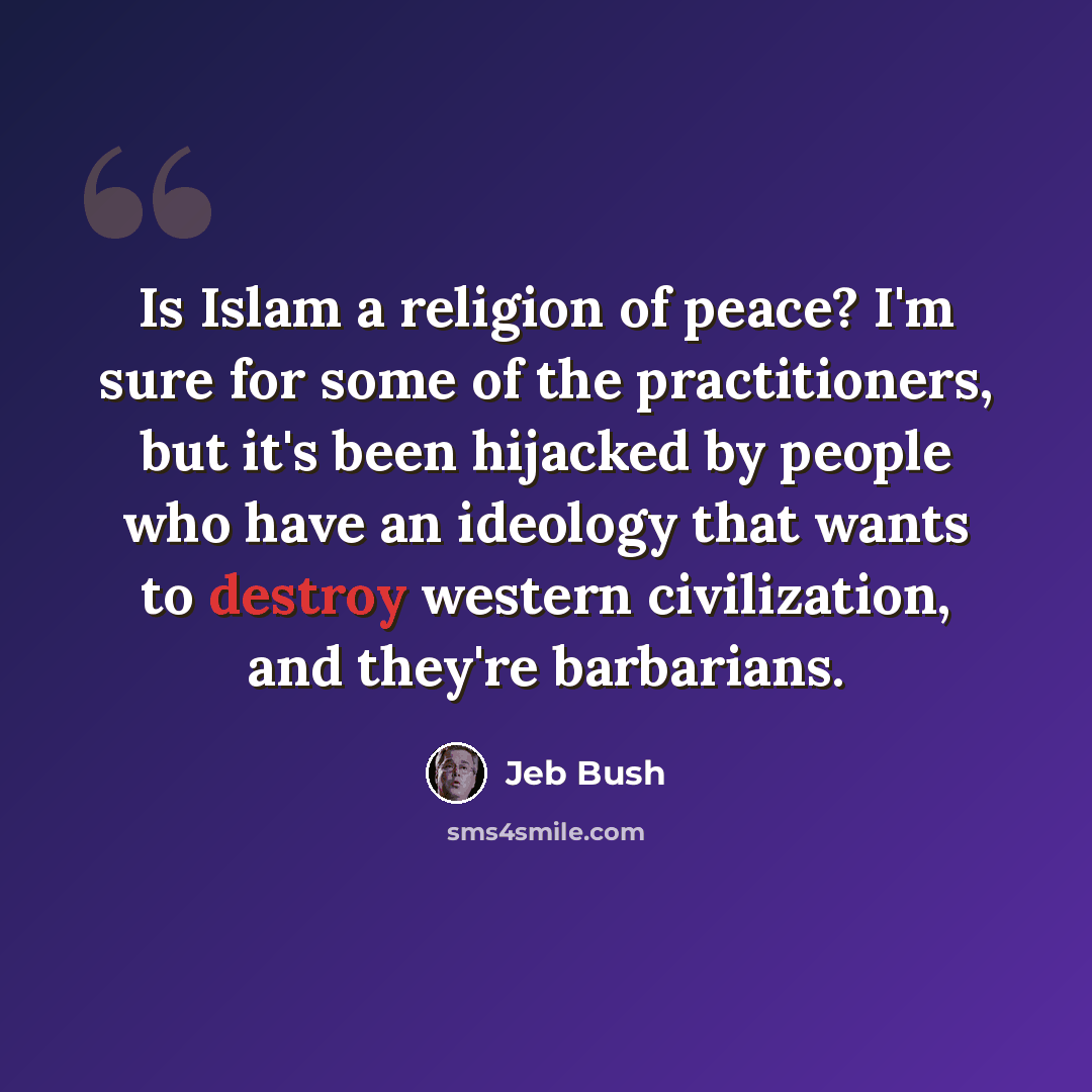 “Is Islam a religion of peace? I'm sure for some of the practitioners, but it's been hijacked by people who have an ideology that wants to destroy western civilization, and they're barbarians.” quote by Jeb Bush